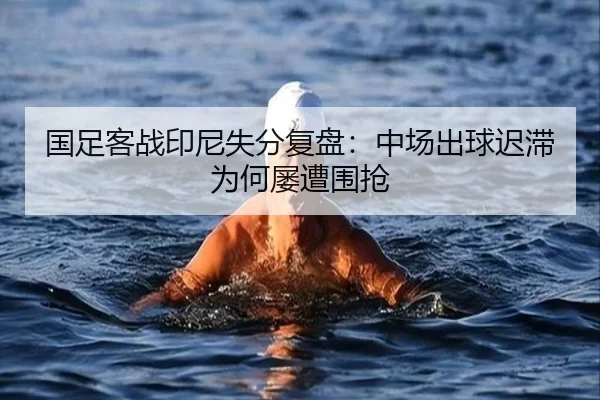国足客战印尼失分复盘：中场出球迟滞为何屡遭围抢