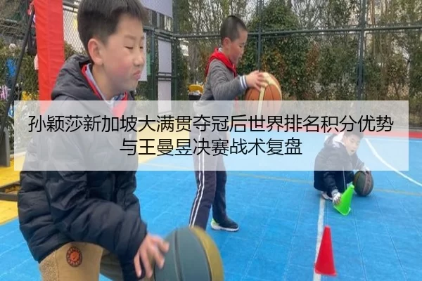 孙颖莎新加坡大满贯夺冠后世界排名积分优势与王曼昱决赛战术复盘
