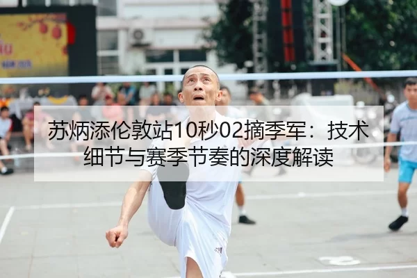 苏炳添伦敦站10秒02摘季军：技术细节与赛季节奏的深度解读